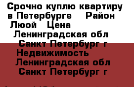 Срочно куплю квартиру в Петербурге. › Район ­ Люой › Цена ­ 3 700 000 - Ленинградская обл., Санкт-Петербург г. Недвижимость »    . Ленинградская обл.,Санкт-Петербург г.